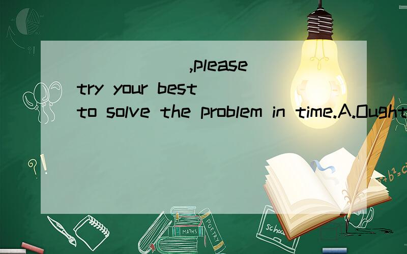 ______,please try your best to solve the problem in time.A.Ought you get into trouble B.Must you get into trouble C.Can you get into trouble D.Should you get into trouble 选D为什么句子什么意思都没弄懂