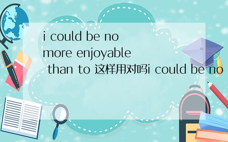 i could be no more enjoyable than to 这样用对吗i could be no more enjoyable than to take on more challenges,对于接受更多挑战,我不能不更喜悦了,表示我是最乐于去接受挑战的,