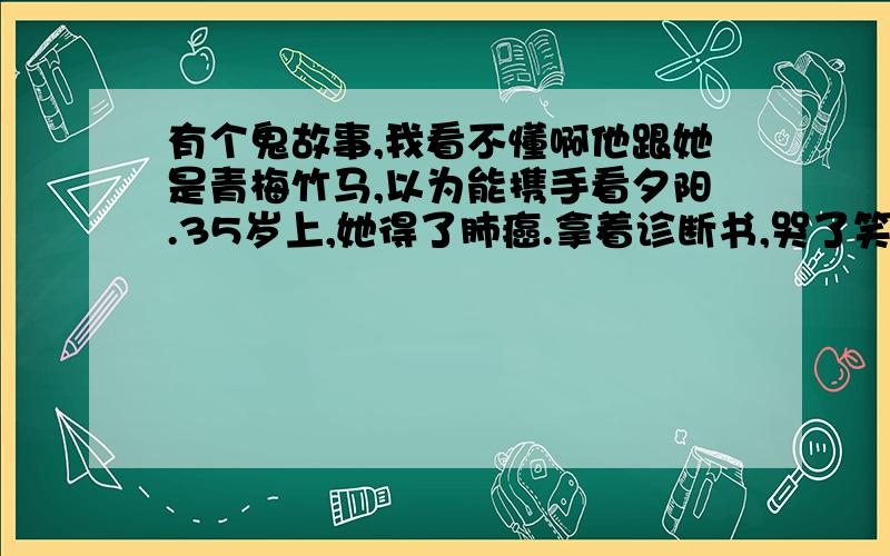 有个鬼故事,我看不懂啊他跟她是青梅竹马,以为能携手看夕阳.35岁上,她得了肺癌.拿着诊断书,哭了笑,笑了哭.不抽烟,没有任何不良嗜好,何以得了肺癌?她来到他办公室,却看到他桌上一袋自己