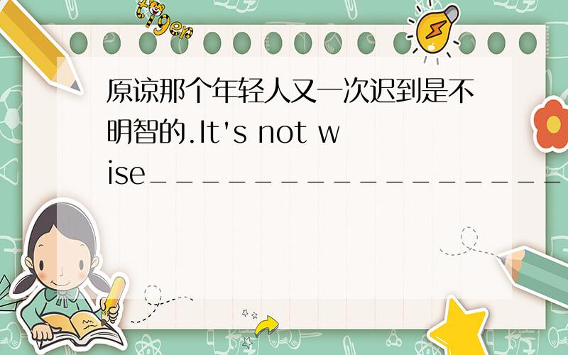 原谅那个年轻人又一次迟到是不明智的.It's not wise____________________.