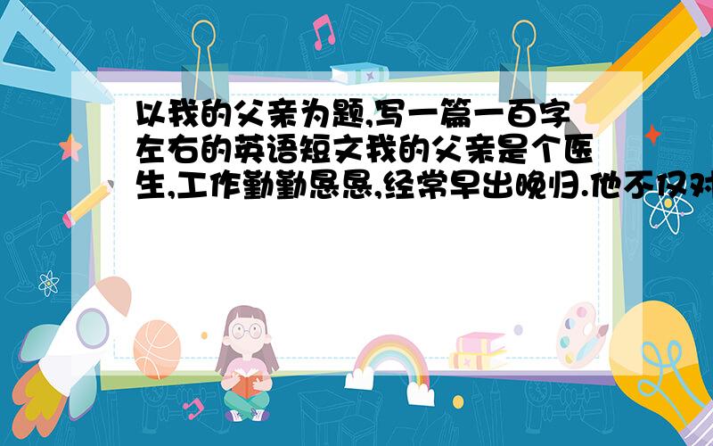 以我的父亲为题,写一篇一百字左右的英语短文我的父亲是个医生,工作勤勤恳恳,经常早出晚归.他不仅对自己而且对工作严格要求.他总是为病人着想,为病人减轻痛苦,使得他们重返正常生活.