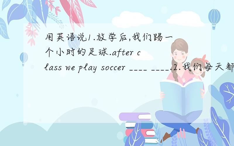 用英语说1.放学后,我们踢一个小时的足球.after class we play soccer ____ ____.2.我们每天都上数学课.We ____ ____ every day.