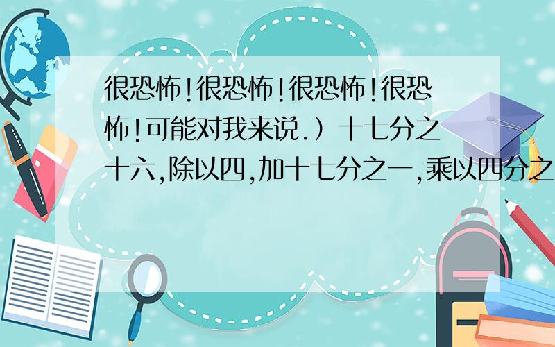 很恐怖!很恐怖!很恐怖!很恐怖!可能对我来说.）十七分之十六,除以四,加十七分之一,乘以四分之一?