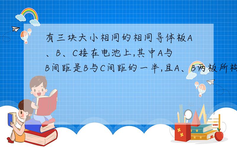 有三块大小相同的相同导体板A、B、C接在电池上,其中A与B间距是B与C间距的一半,且A、B两板所构成的电容器的电容为10的负2次方微法,电池电压为2V,求A、B两板上的电荷量分别为多少?答案是-2