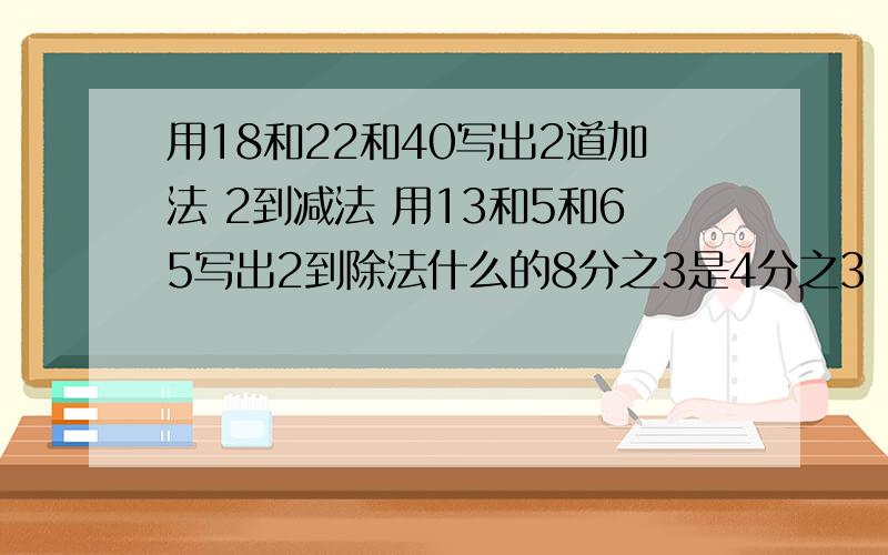 用18和22和40写出2道加法 2到减法 用13和5和65写出2到除法什么的8分之3是4分之3