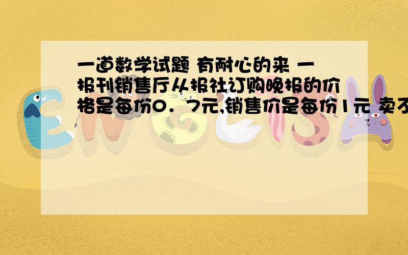 一道数学试题 有耐心的来 一报刊销售厅从报社订购晚报的价格是每份0．7元,销售价是每份1元 卖不掉的报纸还可以以0．2远的价格退回报社,在一个月内（30天） 有20天每天可以卖出100份 其余