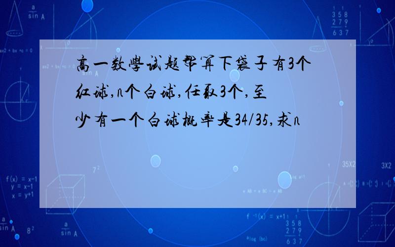 高一数学试题帮算下袋子有3个红球,n个白球,任取3个,至少有一个白球概率是34/35,求n