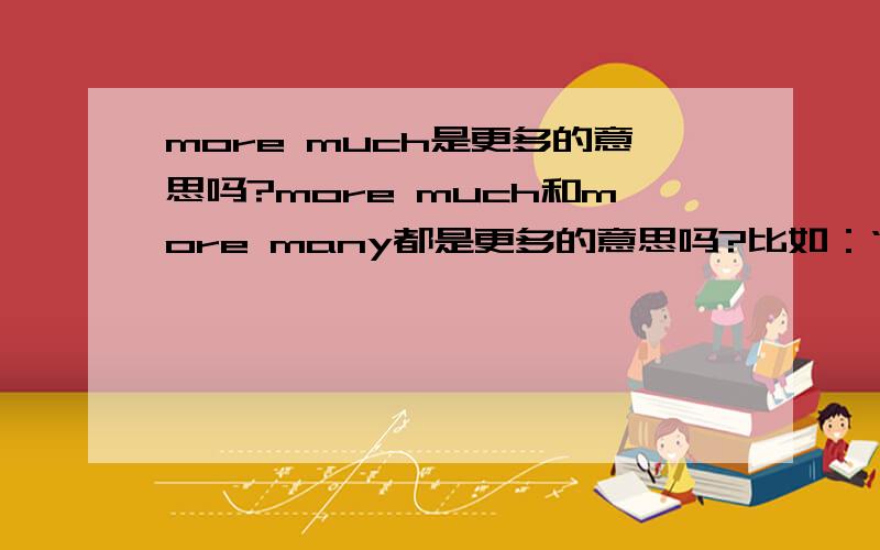 more much是更多的意思吗?more much和more many都是更多的意思吗?比如：“学更多”是learn more much还是learn more?