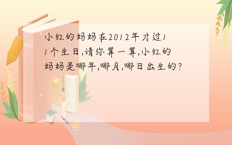 小红的妈妈在2012年才过11个生日,请你算一算,小红的妈妈是哪年,哪月,哪日出生的?