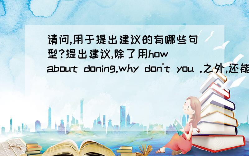 请问,用于提出建议的有哪些句型?提出建议,除了用how about doning.why don't you .之外,还能用些什么?