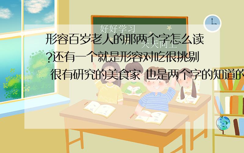 形容百岁老人的那两个字怎么读?还有一个就是形容对吃很挑剔 很有研究的美食家 也是两个字的知道的也给说一下 呵呵 在下文盲一个