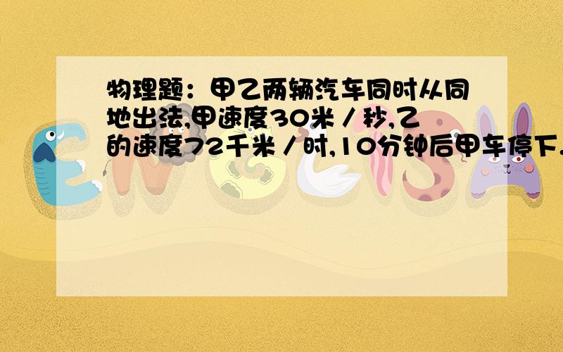 物理题：甲乙两辆汽车同时从同地出法,甲速度30米／秒,乙的速度72千米／时,10分钟后甲车停下.求(1)甲车甲乙两辆汽车同时从同地出法,甲速度30米／秒,乙的速度72千米／时,10分钟后甲车停下.