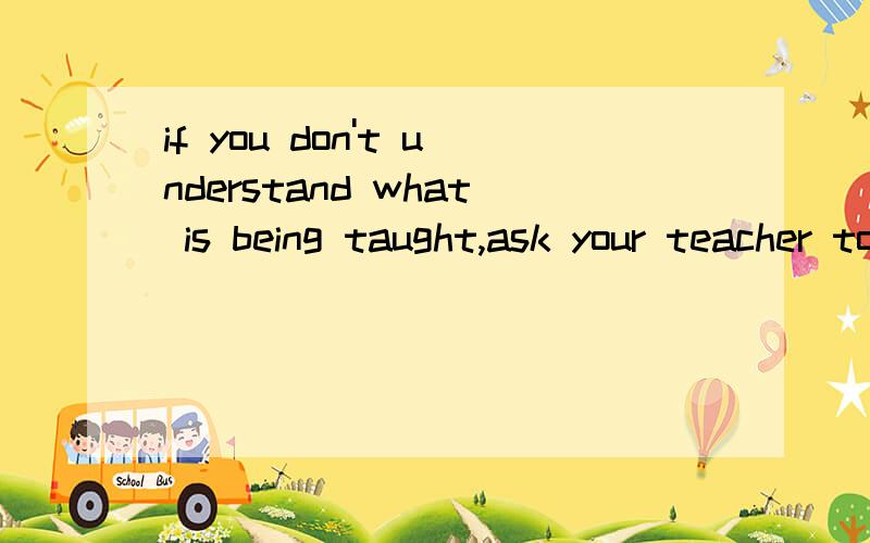 if you don't understand what is being taught,ask your teacher to explain.If you don't understand what is being taught,ask your teacher to explain and____until you do understandA.aren't satisfied B.aren't satisfying C.don't be satisfying D.don't be sa