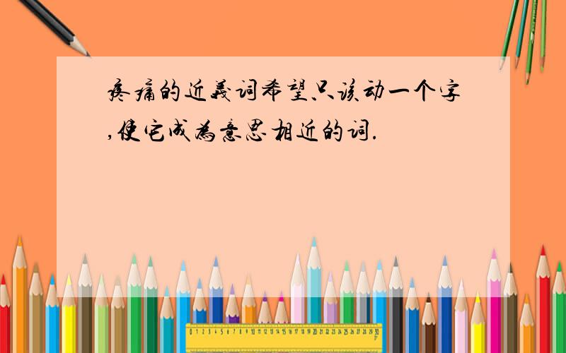 疼痛的近义词希望只该动一个字,使它成为意思相近的词.