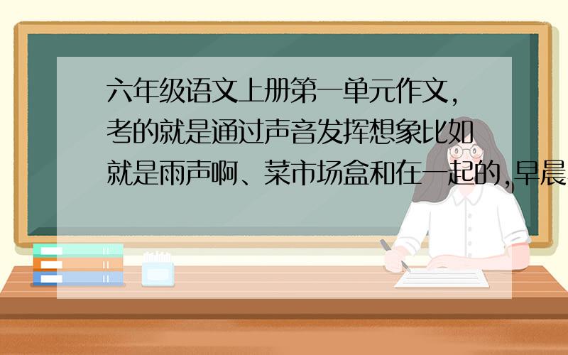 六年级语文上册第一单元作文,考的就是通过声音发挥想象比如就是雨声啊、菜市场盒和在一起的,早晨小鸟的那些,但不要前面的那些主题,别人写了,