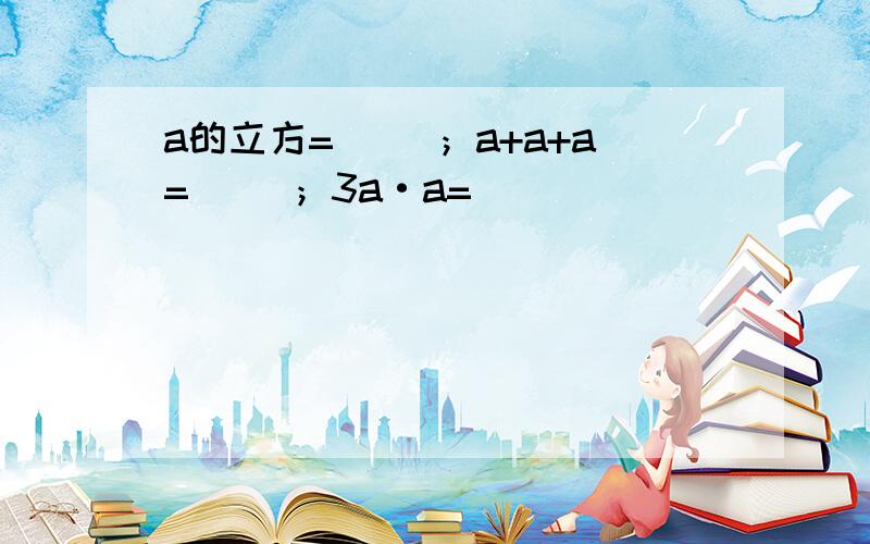 a的立方=（ ）；a+a+a=（ ）；3a·a=（ ）