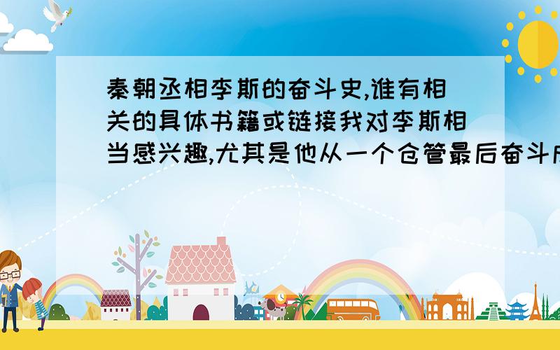 秦朝丞相李斯的奋斗史,谁有相关的具体书籍或链接我对李斯相当感兴趣,尤其是他从一个仓管最后奋斗成丞相的经历,可惜的是我还没见到过哪本史书是具体讲其中经历的,基本全是一笔带过—