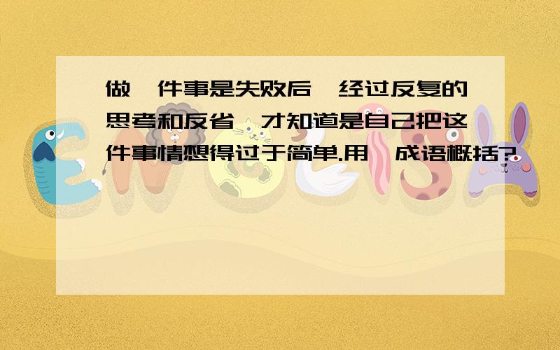 做一件事是失败后,经过反复的思考和反省,才知道是自己把这件事情想得过于简单.用一成语概括?