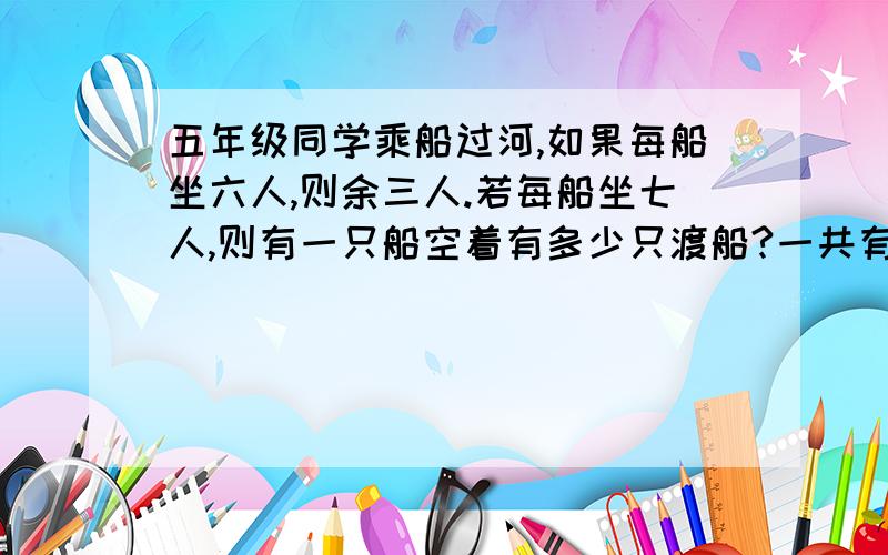 五年级同学乘船过河,如果每船坐六人,则余三人.若每船坐七人,则有一只船空着有多少只渡船?一共有几人?