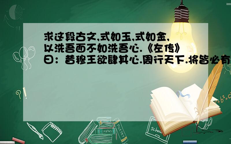 求这段古文,式如玉,式如金,以洗吾面不如洗吾心.《左传》曰：昔穆王欲肆其心.周行天下.将皆必有车辙马迹焉.祭公谋父作祈招之诗.以止王心.是以获没於祗宫.其《诗》曰：“祈招之愔愔.式