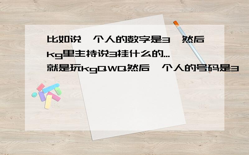 比如说一个人的数字是3,然后kg里主持说3挂什么的...就是玩kgQWQ然后一个人的号码是3,然后k说3挂...急QAQ