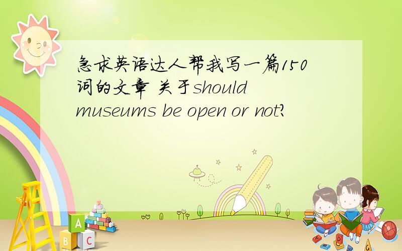 急求英语达人帮我写一篇150词的文章 关于should museums be open or not?