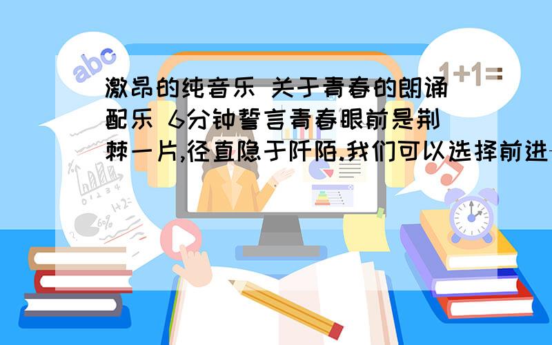 激昂的纯音乐 关于青春的朗诵配乐 6分钟誓言青春眼前是荆棘一片,径直隐于阡陌.我们可以选择前进——背水一战亦可以选择后退——得以保全英雄,选择前进,纵使粉骨碎身懦夫,选择放弃,事