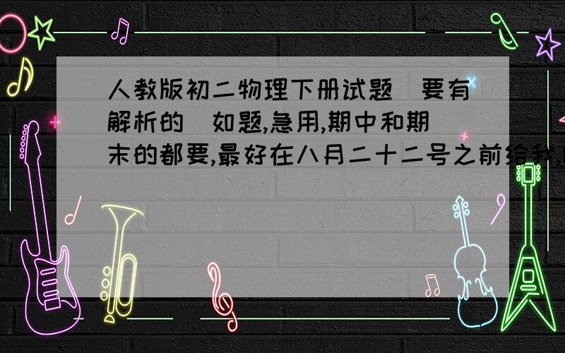 人教版初二物理下册试题（要有解析的）如题,急用,期中和期末的都要,最好在八月二十二号之前给我,哪套都可以,急用.选择题要有解题思路和解析,