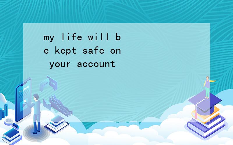 my life will be kept safe on your account