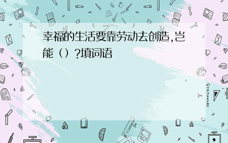 幸福的生活要靠劳动去创造,岂能（）?填词语