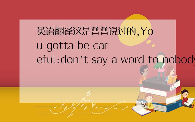 英语翻译这是普普说过的,You gotta be careful:don't say a word to nobody about nothing anytime ever.