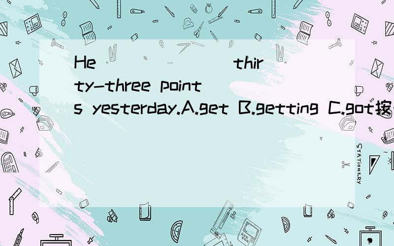 He _______thirty-three points yesterday.A.get B.getting C.got按时态是选C,过去式,可看不懂这句话的意思.