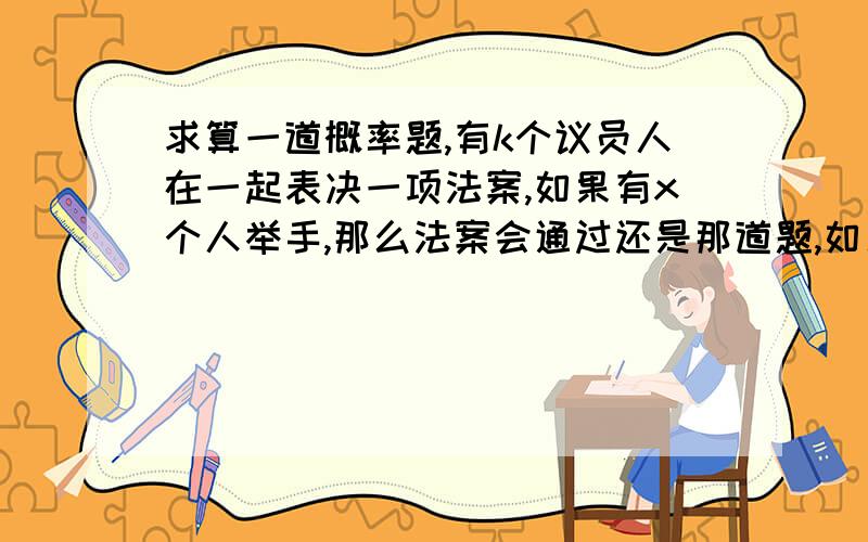 求算一道概率题,有k个议员人在一起表决一项法案,如果有x个人举手,那么法案会通过还是那道题,如果议员的同意率是y的话,那么通过率是多少.给个公式.