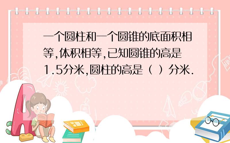 一个圆柱和一个圆锥的底面积相等,体积相等,已知圆锥的高是1.5分米,圆柱的高是（ ）分米.