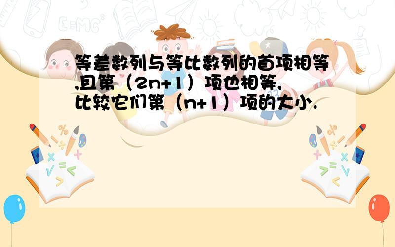 等差数列与等比数列的首项相等,且第（2n+1）项也相等,比较它们第（n+1）项的大小.