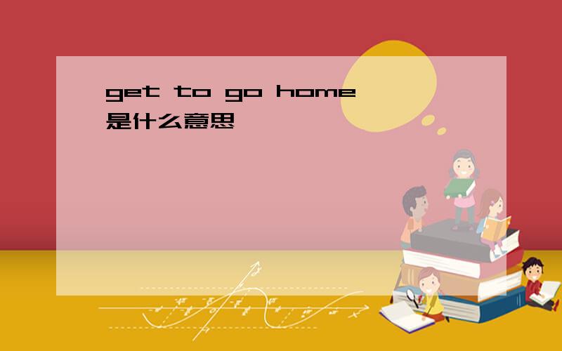 get to go home是什么意思