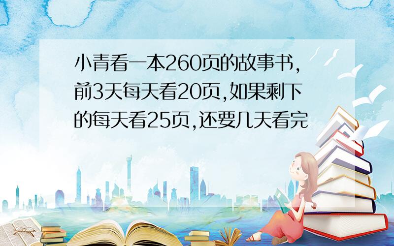 小青看一本260页的故事书,前3天每天看20页,如果剩下的每天看25页,还要几天看完