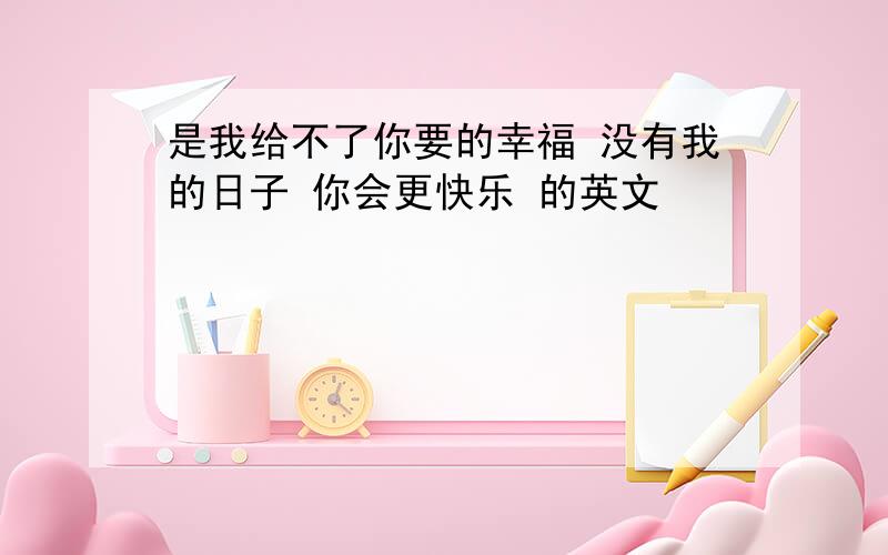 是我给不了你要的幸福 没有我的日子 你会更快乐 的英文