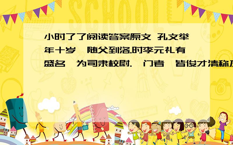 小时了了阅读答案原文 孔文举年十岁,随父到洛.时李元礼有盛名,为司隶校尉.诣门者,皆俊才清称及中表亲戚乃通.文举至门,谓吏曰：“我是李府君亲.”既通,前坐.元礼问曰：“君与仆有何亲?