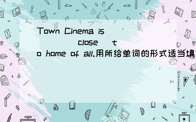 Town Cinema is （ ） (close) to home of all.用所给单词的形式适当填空.