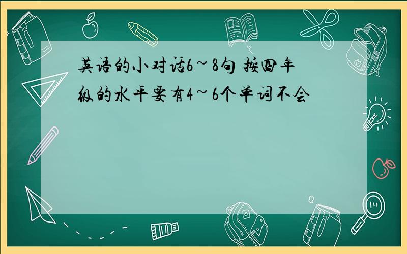 英语的小对话6~8句 按四年级的水平要有4~6个单词不会