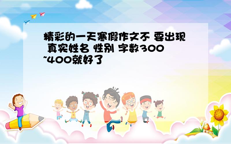 精彩的一天寒假作文不 要出现 真实姓名 性别 字数300~400就好了