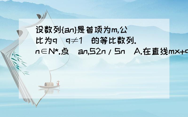 设数列{an}是首项为m,公比为q（q≠1）的等比数列.n∈N*.点（an,S2n/Sn）A.在直线mx+qy-q=0上 B.在直线qx-mx+m=0上  C.在直线qx+my-q=0上  D.不在一条直线上