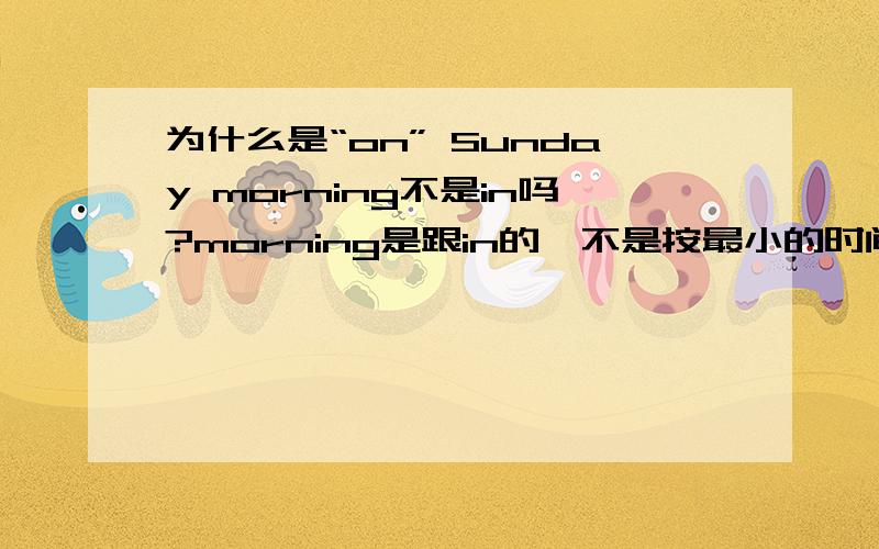 为什么是“on” Sunday morning不是in吗?morning是跟in的,不是按最小的时间决定介词的吗,那就是in啊,为何是on,固词?in 1997 2nd July afernoon 还是用in吗?应该是用at吧麻烦多举个例子,