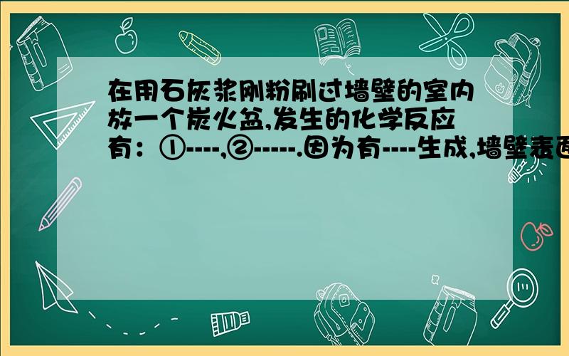 在用石灰浆刚粉刷过墙壁的室内放一个炭火盆,发生的化学反应有：①----,②-----.因为有----生成,墙壁表面有一层水珠,过一段时间由于炭火的烘烤,墙壁不但干燥的快,而且由于生成-------,变得又