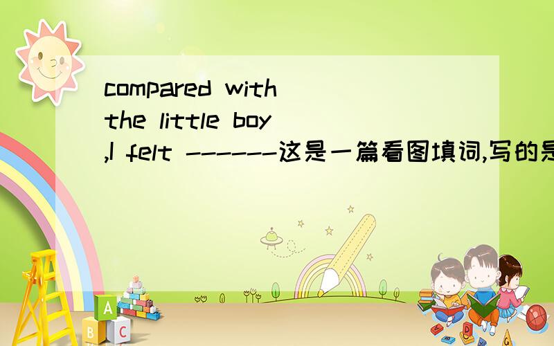 compared with the little boy,I felt ------这是一篇看图填词,写的是一位妇女手里抱着婴儿却没有人让座,主人公很想让,但他经过太长的旅行了,很累,最后小男孩让了这个空填什么么