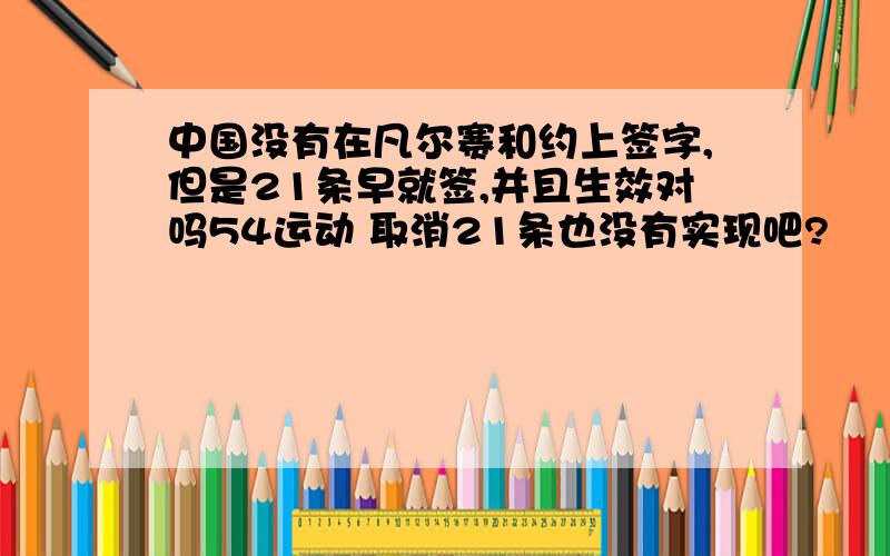 中国没有在凡尔赛和约上签字,但是21条早就签,并且生效对吗54运动 取消21条也没有实现吧?