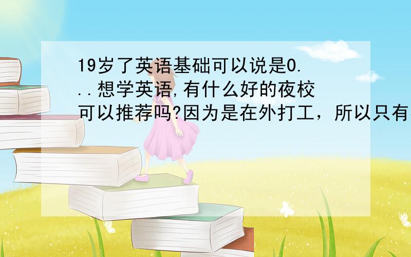 19岁了英语基础可以说是0...想学英语,有什么好的夜校可以推荐吗?因为是在外打工，所以只有夜校能有空上。