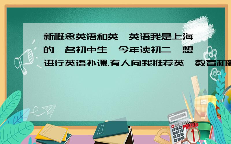 新概念英语和英孚英语我是上海的一名初中生,今年读初二,想进行英语补课.有人向我推荐英孚教育和新概念教育,我不知道这两种该怎样选择,所以来问问大家：1.我在学校里的英语成绩还算不