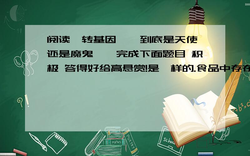 阅读《转基因 — 到底是天使还是魔鬼》,完成下面题目 积极 答得好给高悬赏!是一样的.食品中存在着上万种基因,转基因食品只是比原有食品增加了一两种外源基因而已.广义上说基因就是核